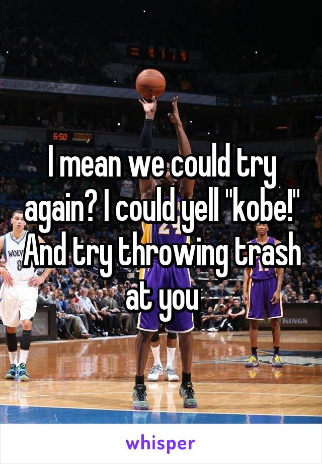 I mean we could try again? I could yell "kobe!" And try throwing trash at you