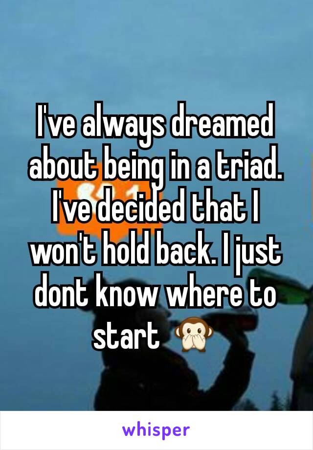 I've always dreamed about being in a triad. I've decided that I won't hold back. I just dont know where to start 🙊