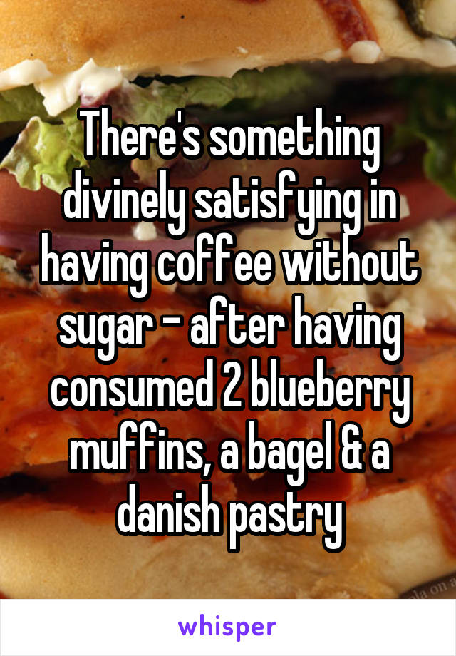 There's something divinely satisfying in having coffee without sugar - after having consumed 2 blueberry muffins, a bagel & a danish pastry