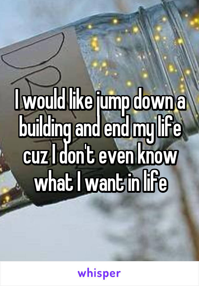 I would like jump down a building and end my life cuz I don't even know what I want in life