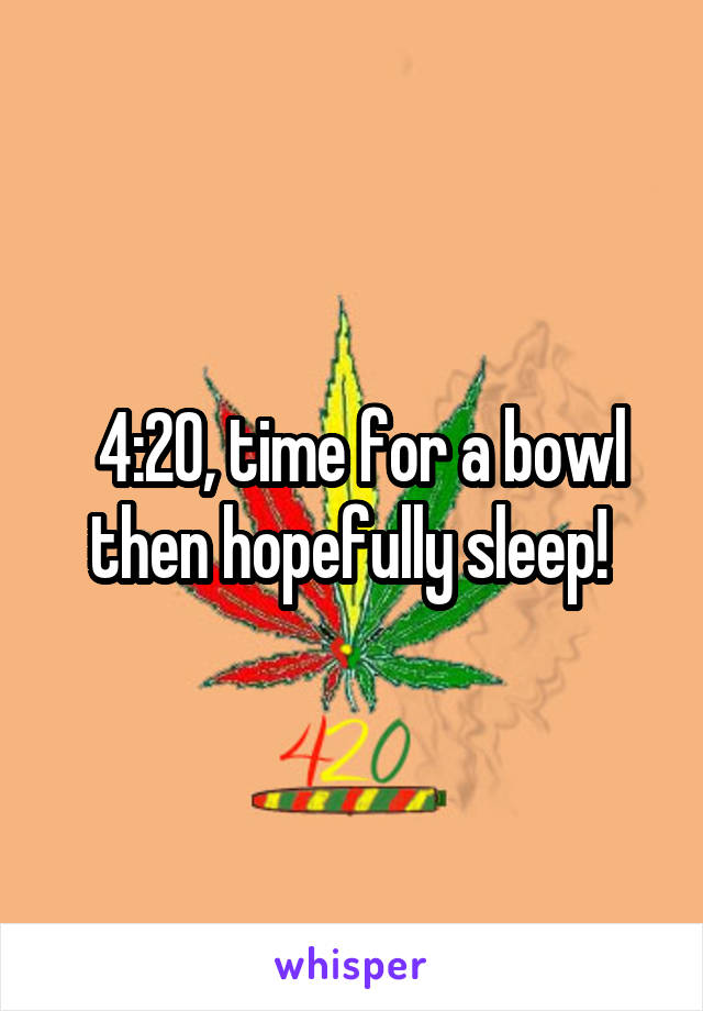  4:20, time for a bowl then hopefully sleep! 