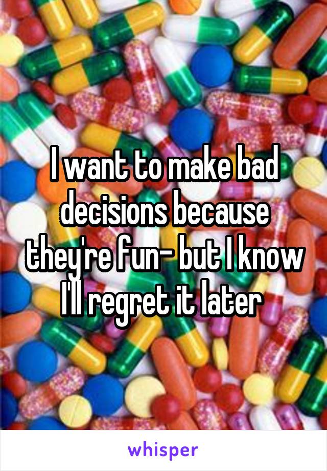 I want to make bad decisions because they're fun- but I know I'll regret it later 