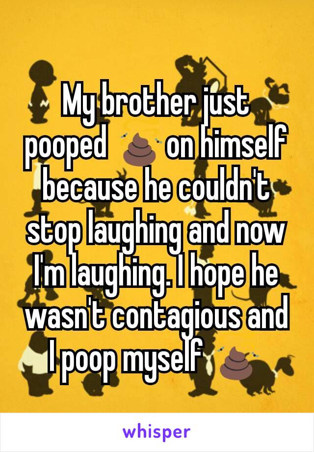 My brother just pooped 💩on himself because he couldn't stop laughing and now I'm laughing. I hope he wasn't contagious and I poop myself 💩