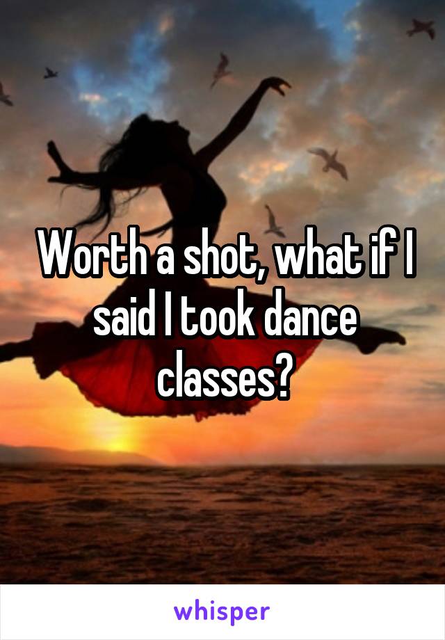 Worth a shot, what if I said I took dance classes?