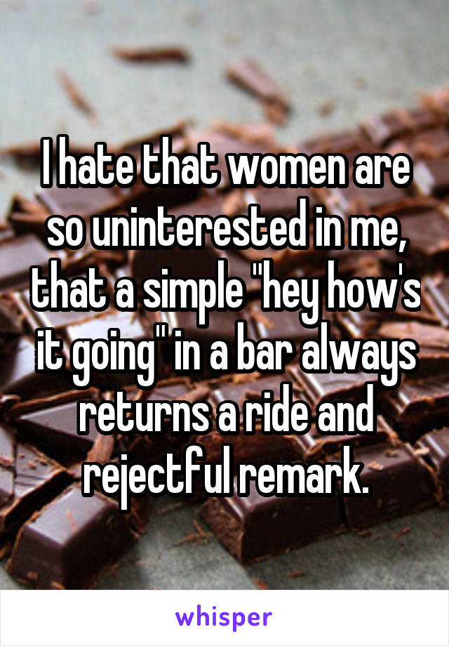 I hate that women are so uninterested in me, that a simple "hey how's it going" in a bar always returns a ride and rejectful remark.