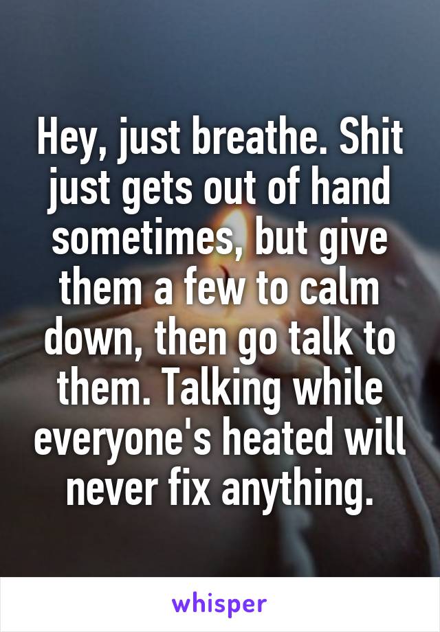 Hey, just breathe. Shit just gets out of hand sometimes, but give them a few to calm down, then go talk to them. Talking while everyone's heated will never fix anything.