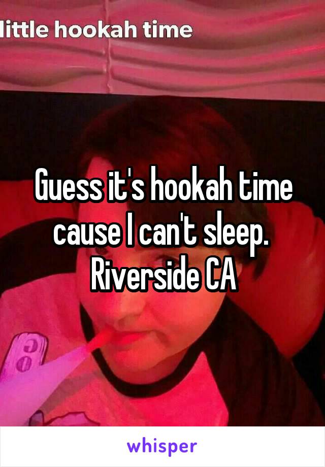 Guess it's hookah time cause I can't sleep.  Riverside CA