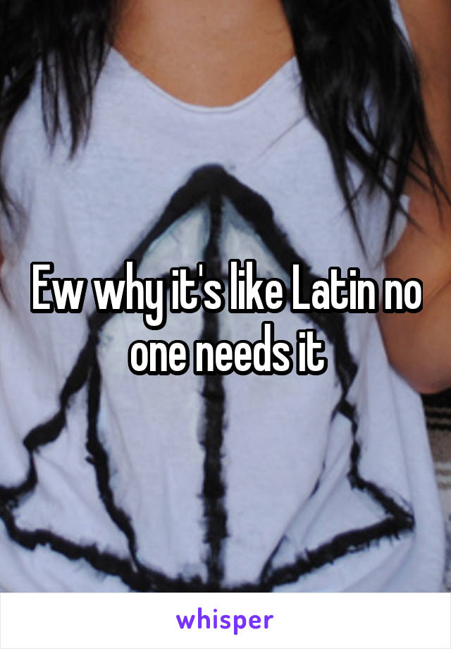 Ew why it's like Latin no one needs it