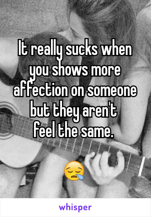 It really sucks when you shows more affection on someone but they aren't 
feel the same. 

😪 