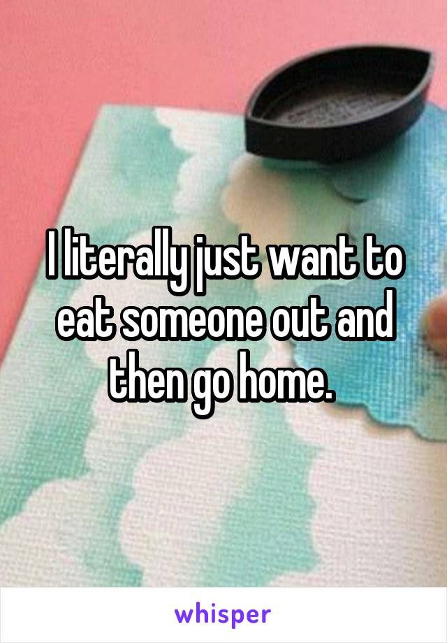 I literally just want to eat someone out and then go home. 