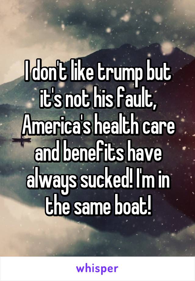 I don't like trump but it's not his fault, America's health care and benefits have always sucked! I'm in the same boat!