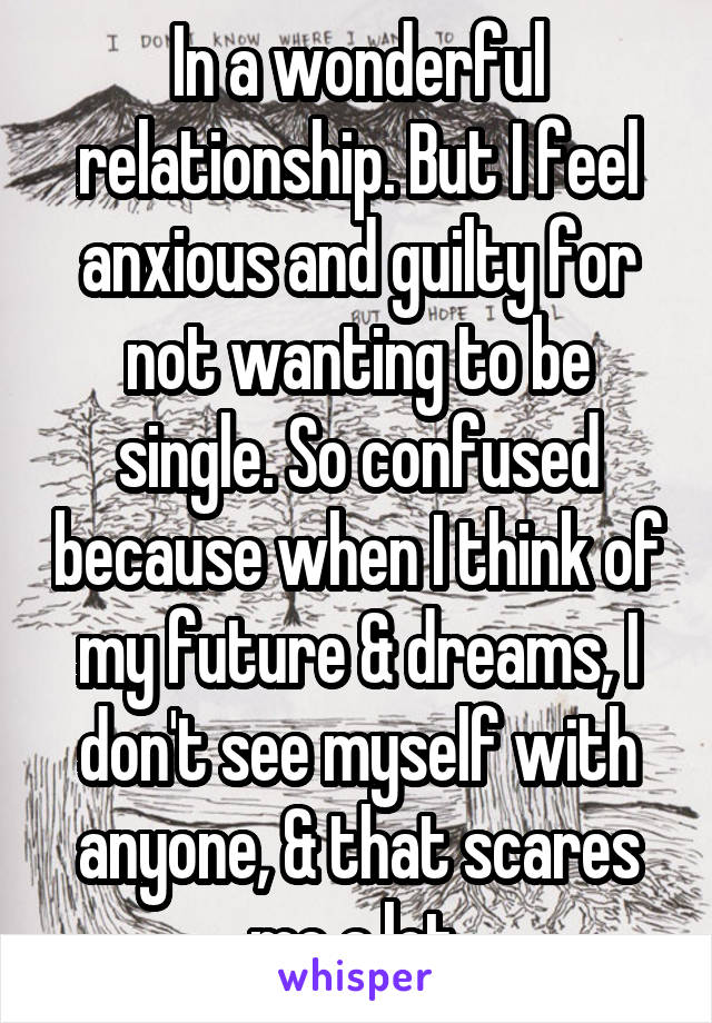 In a wonderful relationship. But I feel anxious and guilty for not wanting to be single. So confused because when I think of my future & dreams, I don't see myself with anyone, & that scares me a lot.