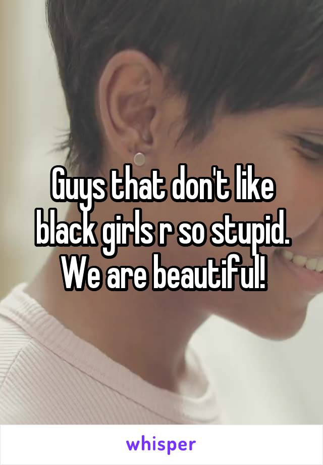 Guys that don't like black girls r so stupid. We are beautiful!