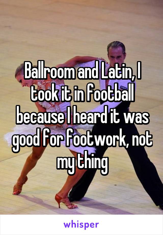 Ballroom and Latin, I took it in football because I heard it was good for footwork, not my thing