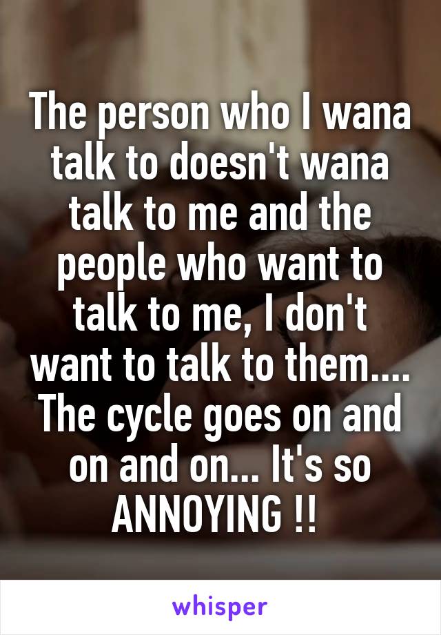 The person who I wana talk to doesn't wana talk to me and the people who want to talk to me, I don't want to talk to them.... The cycle goes on and on and on... It's so ANNOYING !! 