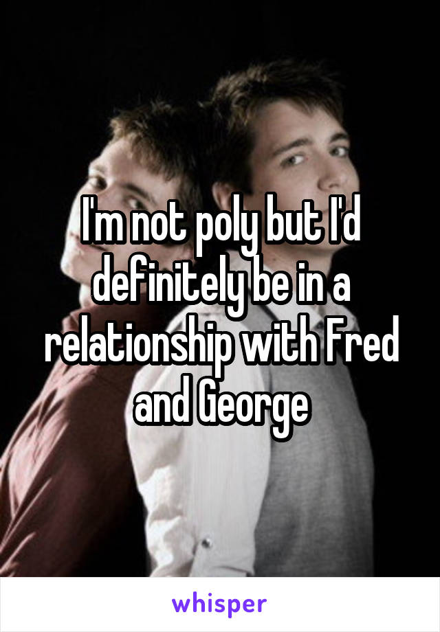 I'm not poly but I'd definitely be in a relationship with Fred and George