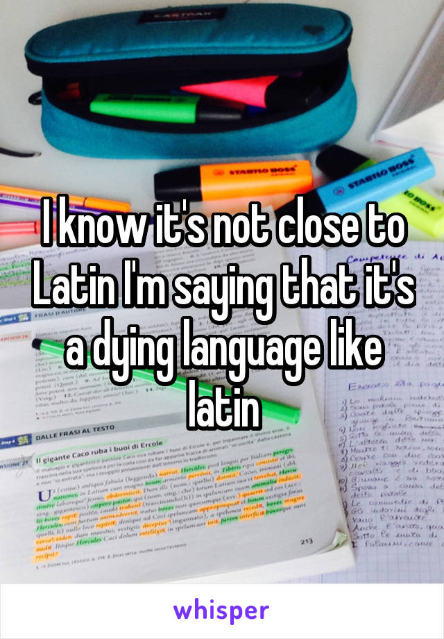 I know it's not close to Latin I'm saying that it's a dying language like latin