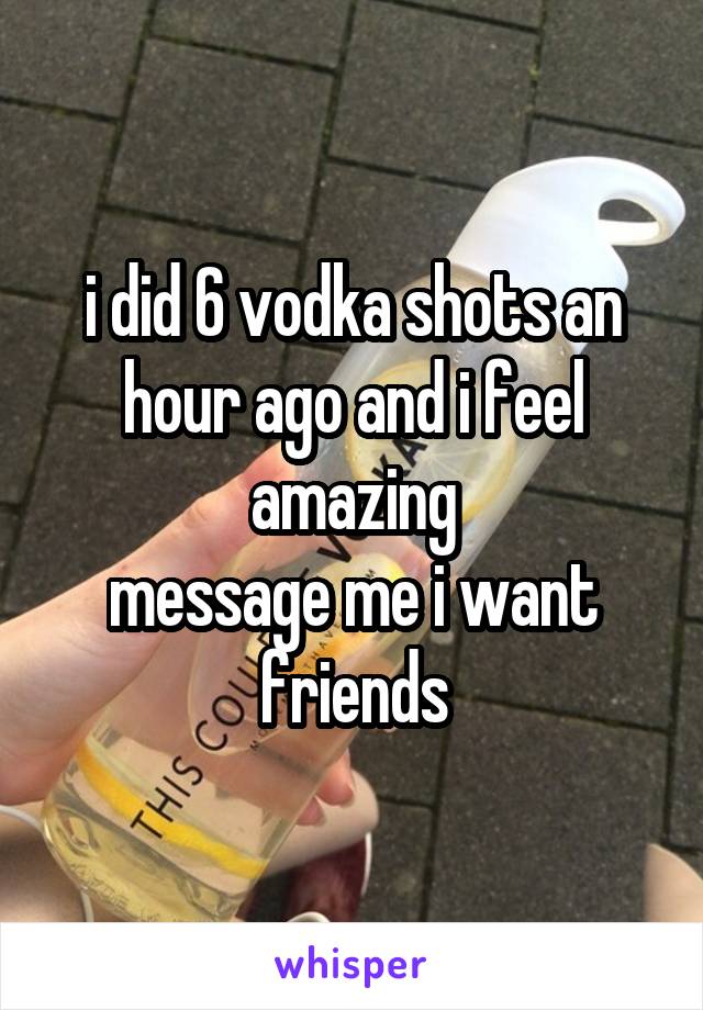 i did 6 vodka shots an hour ago and i feel amazing
message me i want friends