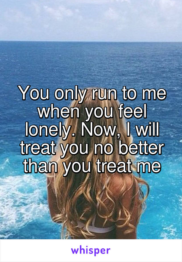 You only run to me when you feel lonely. Now, I will treat you no better than you treat me