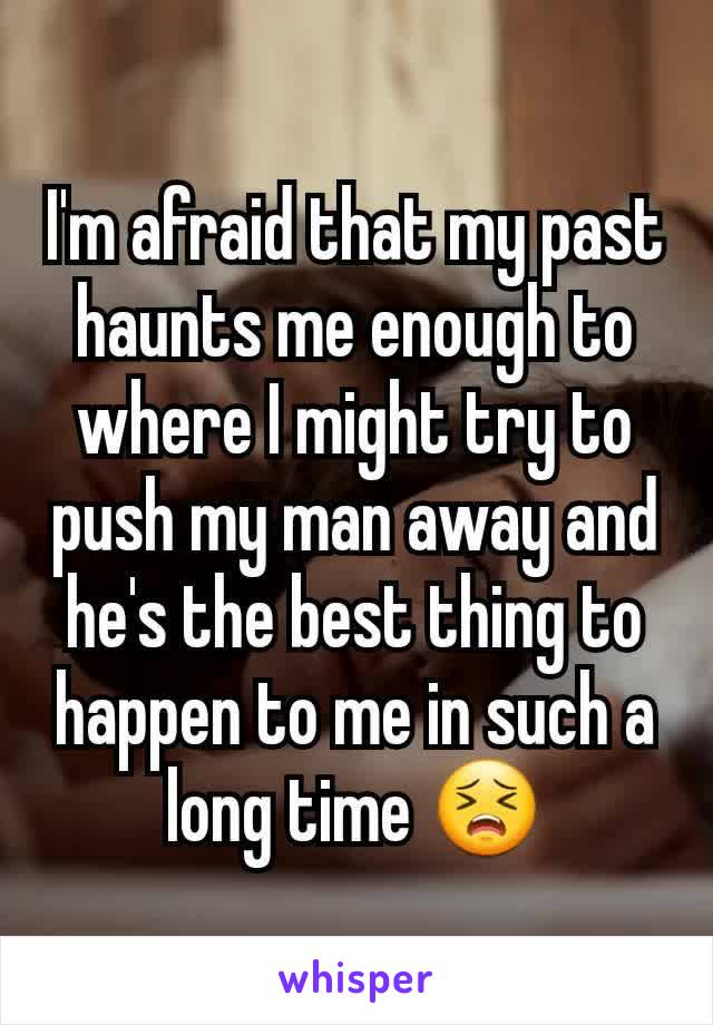 I'm afraid that my past haunts me enough to where I might try to push my man away and he's the best thing to happen to me in such a long time 😣