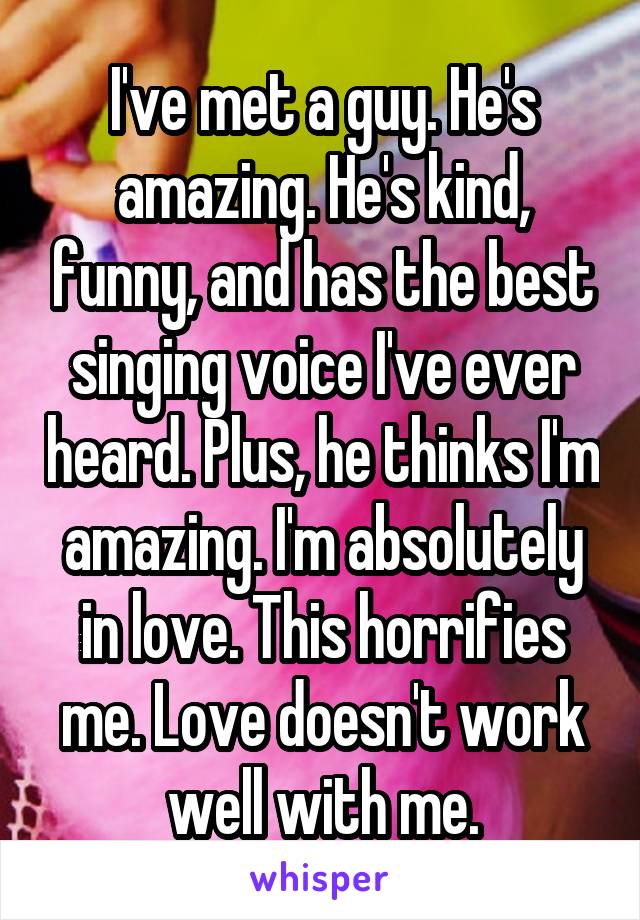 I've met a guy. He's amazing. He's kind, funny, and has the best singing voice I've ever heard. Plus, he thinks I'm amazing. I'm absolutely in love. This horrifies me. Love doesn't work well with me.