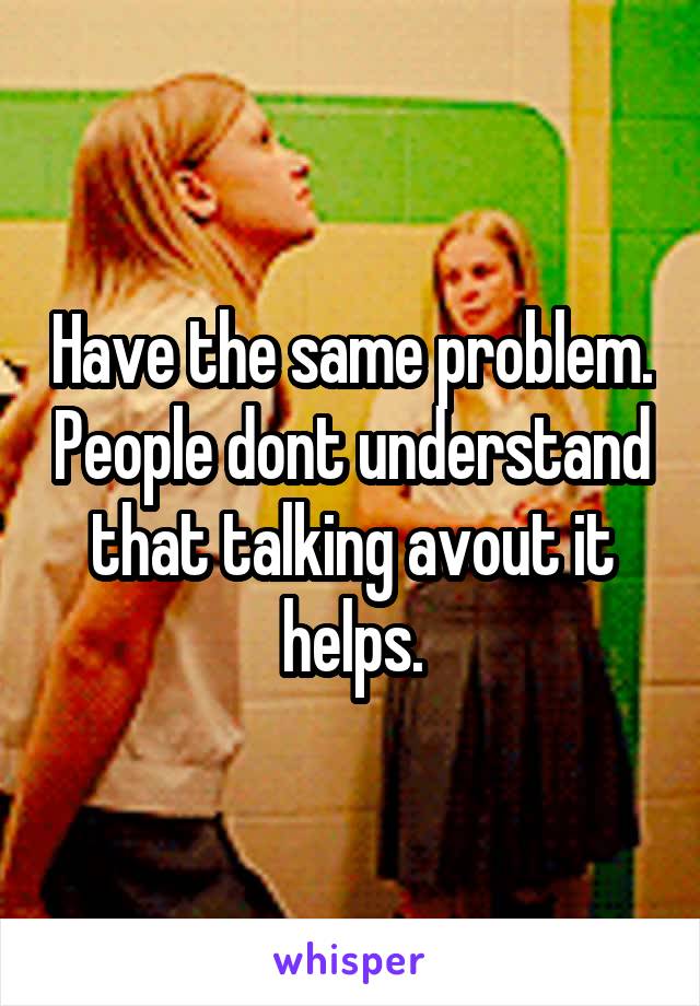 Have the same problem. People dont understand that talking avout it helps.