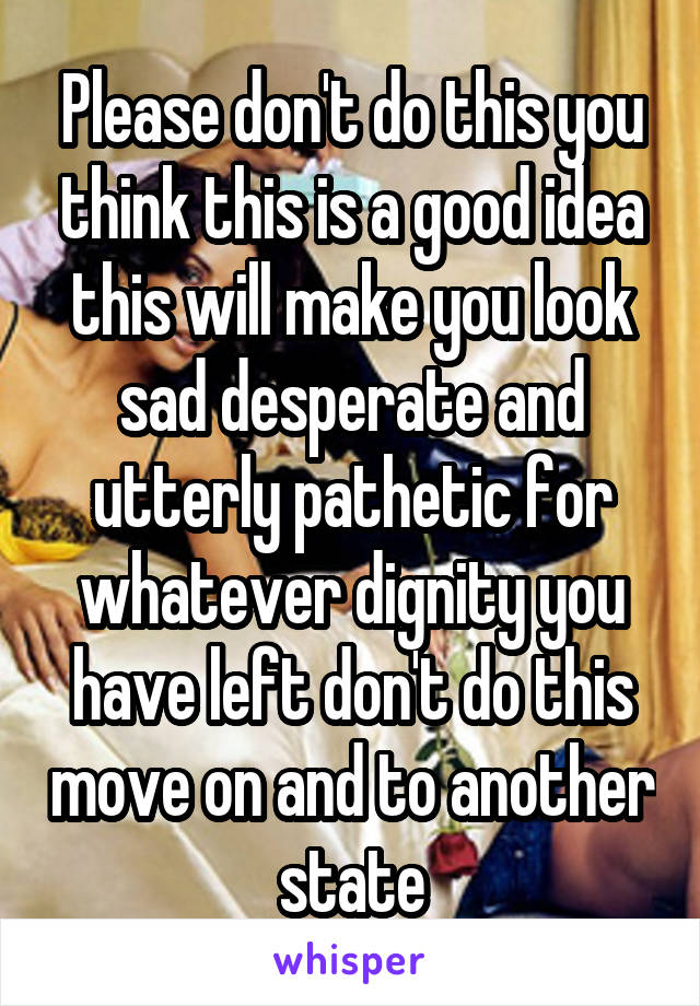 Please don't do this you think this is a good idea this will make you look sad desperate and utterly pathetic for whatever dignity you have left don't do this move on and to another state