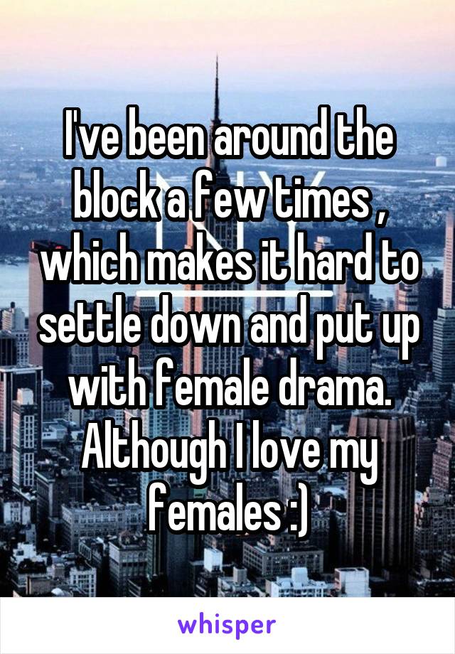 I've been around the block a few times , which makes it hard to settle down and put up with female drama. Although I love my females :)