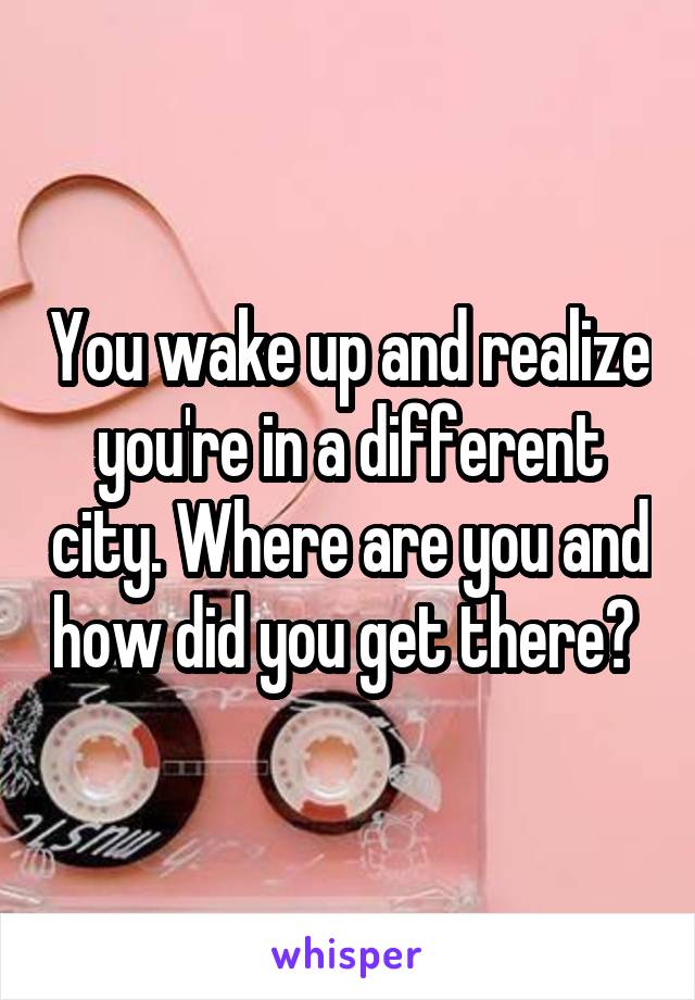 You wake up and realize you're in a different city. Where are you and how did you get there? 