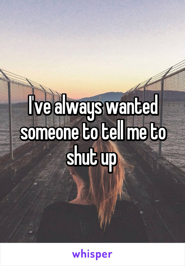 I've always wanted someone to tell me to shut up 