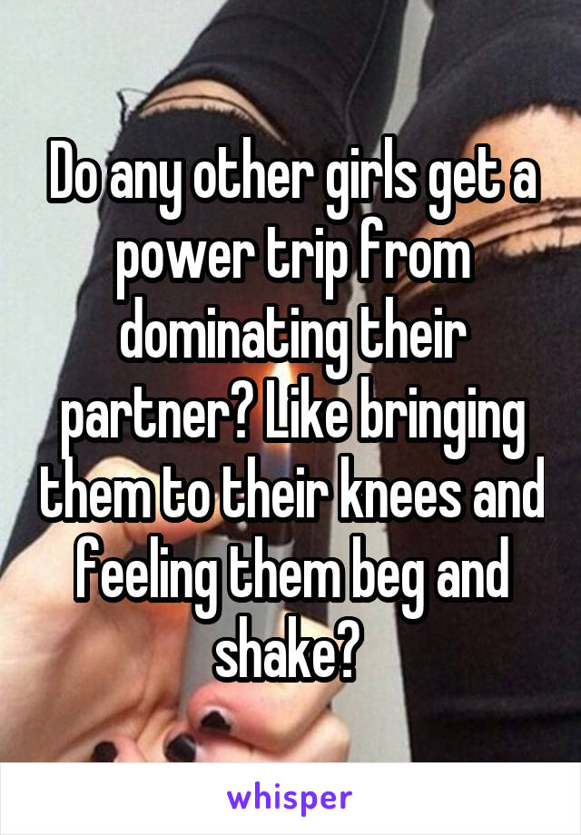 Do any other girls get a power trip from dominating their partner? Like bringing them to their knees and feeling them beg and shake? 