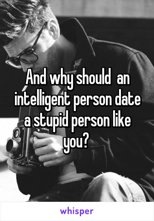 And why should  an intelligent person date a stupid person like you? 