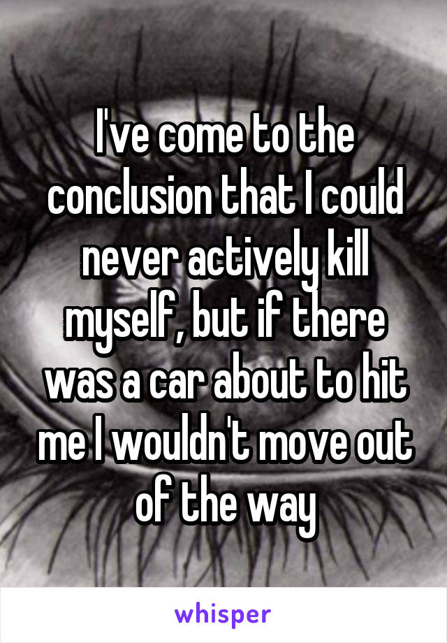 I've come to the conclusion that I could never actively kill myself, but if there was a car about to hit me I wouldn't move out of the way