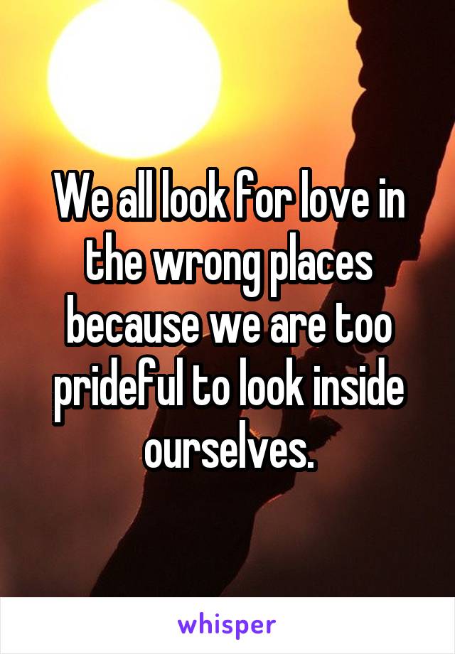 We all look for love in the wrong places because we are too prideful to look inside ourselves.