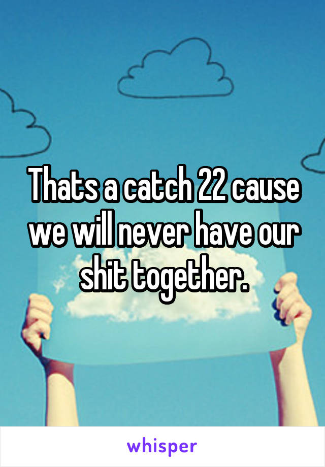 Thats a catch 22 cause we will never have our shit together.