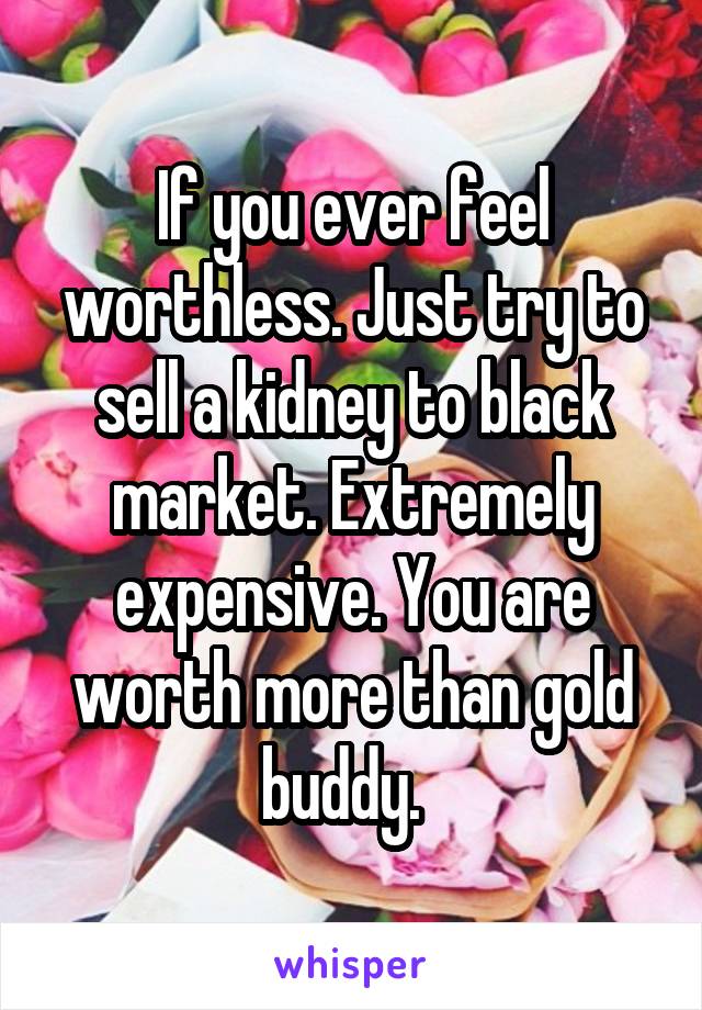 If you ever feel worthless. Just try to sell a kidney to black market. Extremely expensive. You are worth more than gold buddy.  