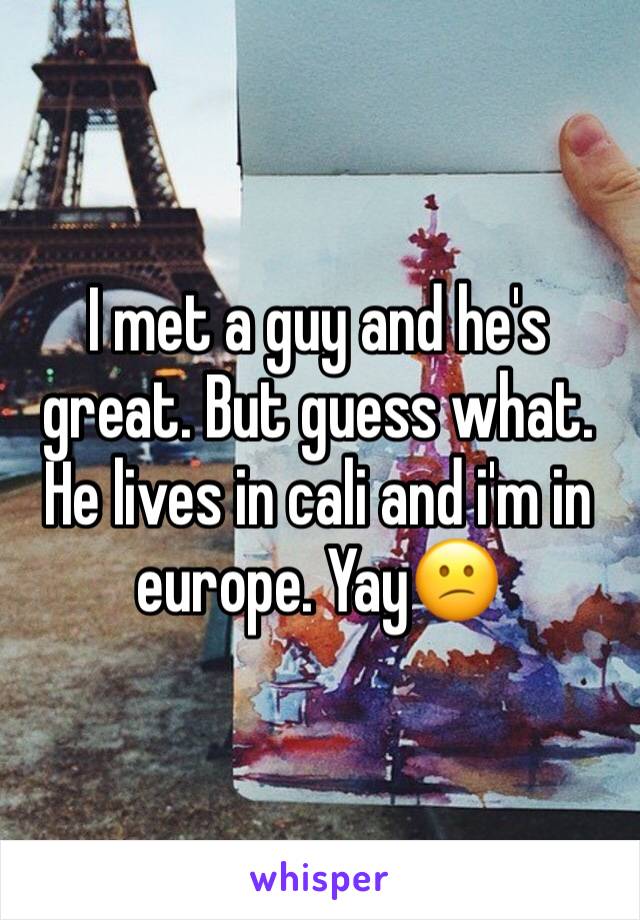 I met a guy and he's great. But guess what. He lives in cali and i'm in europe. Yay😕