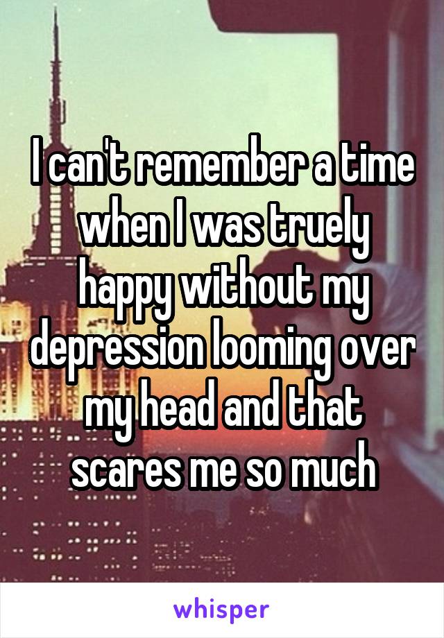 I can't remember a time when I was truely happy without my depression looming over my head and that scares me so much