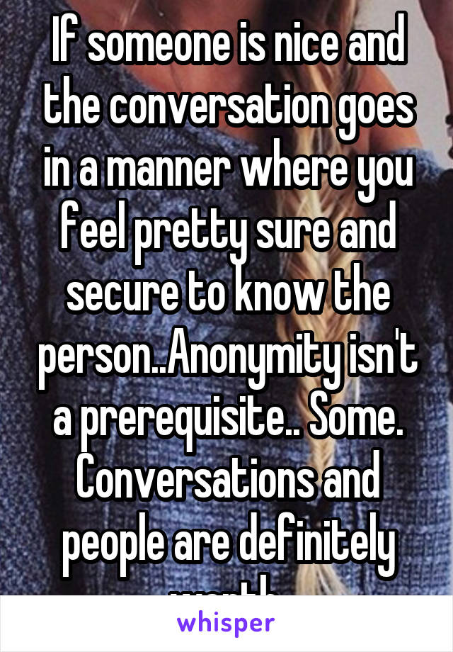 If someone is nice and the conversation goes in a manner where you feel pretty sure and secure to know the person..Anonymity isn't a prerequisite.. Some. Conversations and people are definitely worth 