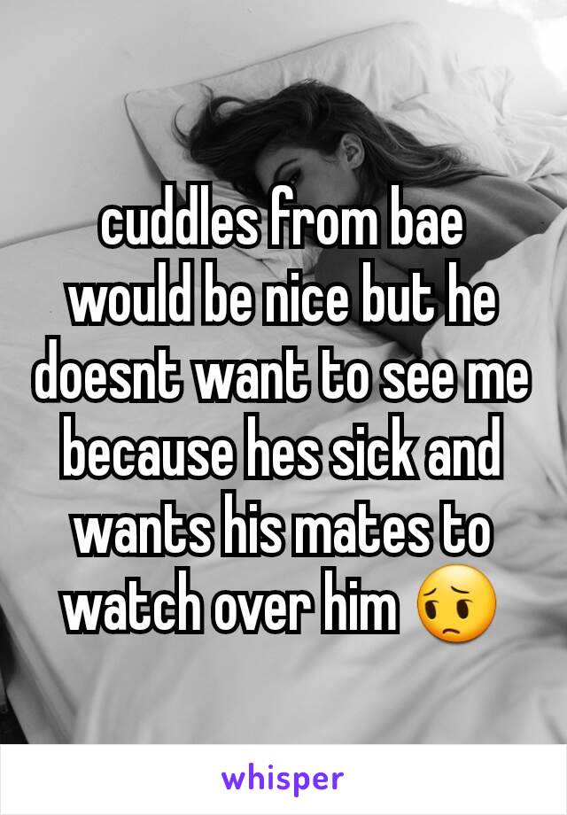 cuddles from bae would be nice but he doesnt want to see me because hes sick and wants his mates to watch over him 😔