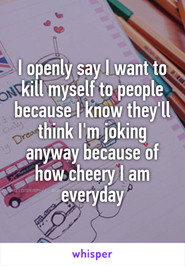 I openly say I want to kill myself to people because I know they'll think I'm joking anyway because of how cheery I am everyday