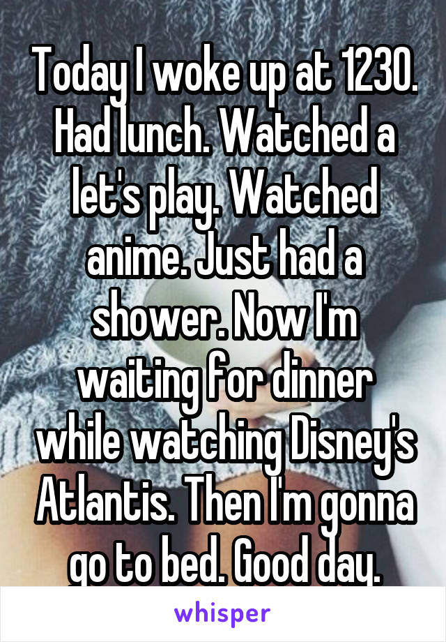 Today I woke up at 1230. Had lunch. Watched a let's play. Watched anime. Just had a shower. Now I'm waiting for dinner while watching Disney's Atlantis. Then I'm gonna go to bed. Good day.