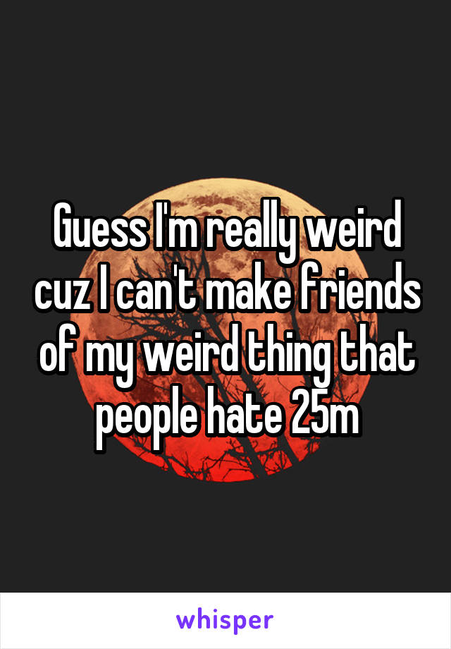 Guess I'm really weird cuz I can't make friends of my weird thing that people hate 25m