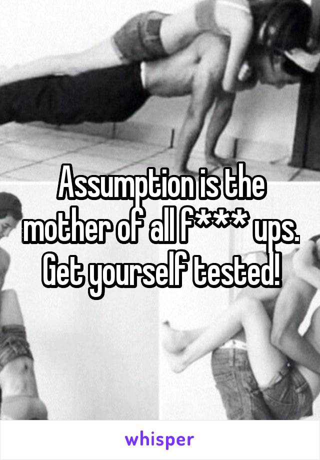 Assumption is the mother of all f*** ups.
Get yourself tested!