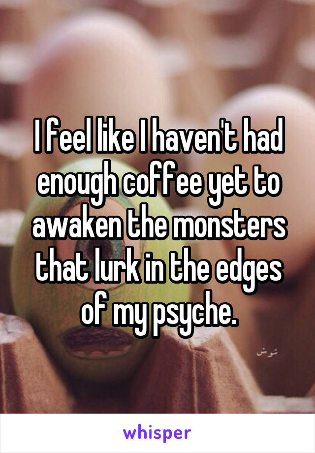 I feel like I haven't had enough coffee yet to awaken the monsters that lurk in the edges of my psyche.