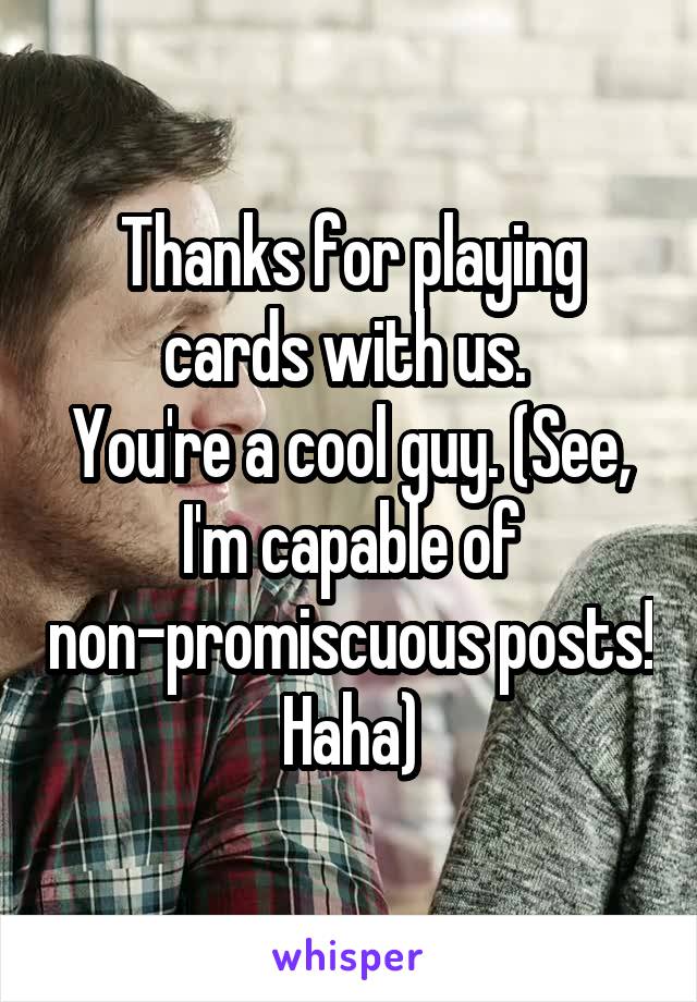 Thanks for playing cards with us. 
You're a cool guy. (See, I'm capable of non-promiscuous posts! Haha)