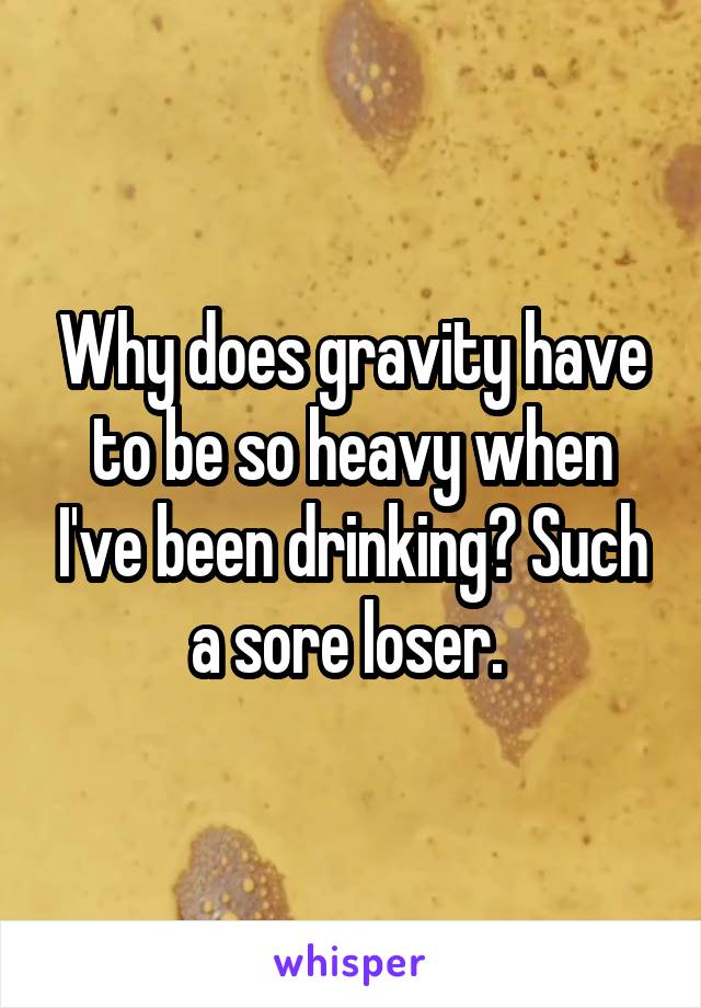 Why does gravity have to be so heavy when I've been drinking? Such a sore loser. 