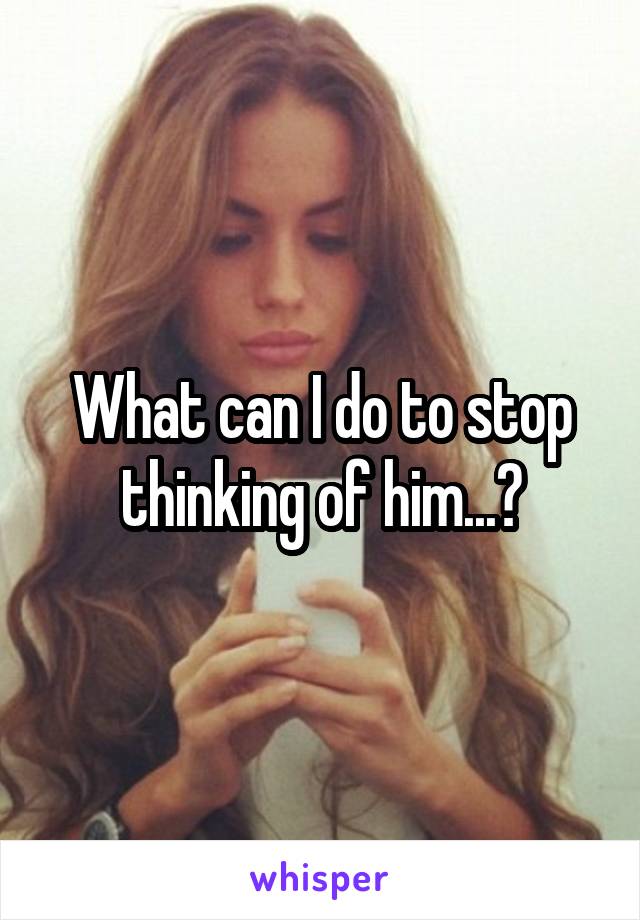 What can I do to stop thinking of him...?