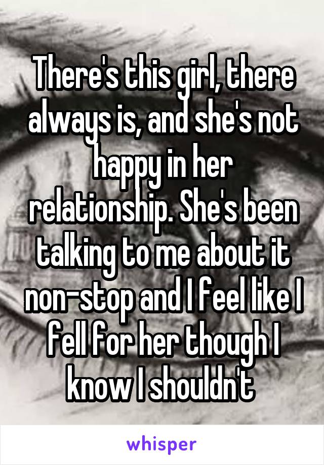 There's this girl, there always is, and she's not happy in her relationship. She's been talking to me about it non-stop and I feel like I fell for her though I know I shouldn't 