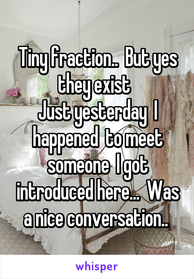 Tiny fraction..  But yes they exist  
Just yesterday  I happened  to meet someone  I got introduced here...  Was a nice conversation.. 